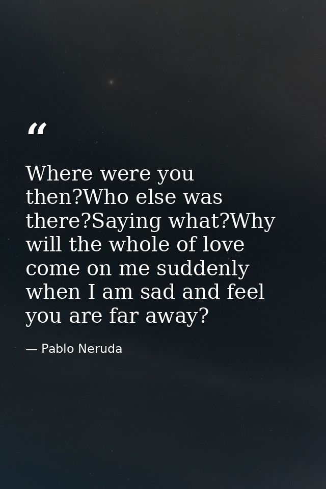 Where were you then?Who else was there?Saying what?Why will the whole of love come on me suddenly when I am sad and feel — Pablo Neruda