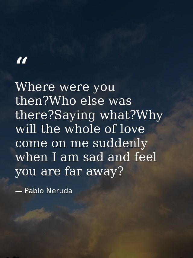 Where were you then?Who else was there?Saying what?Why will the whole of love come on me suddenly when I am sad and feel — Pablo Neruda