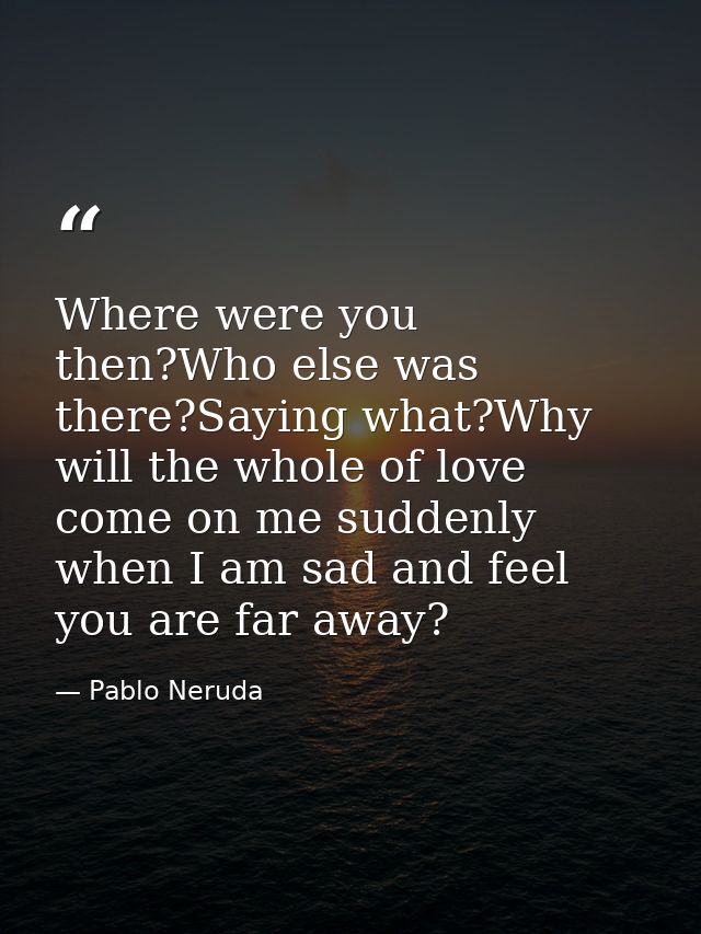 Where were you then?Who else was there?Saying what?Why will the whole of love come on me suddenly when I am sad and feel — Pablo Neruda