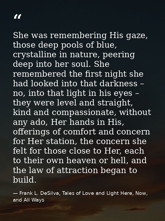 She was remembering His gaze, those deep pools of blue, crystalline in nature, peering deep into her soul. She remembere — Frank L. DeSilva, Tales of Love and LIght Here, Now, and All Ways