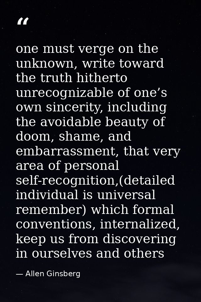 one must verge on the unknown, write toward the truth hitherto unrecognizable of one’s own sincerity, including the avoi — Allen Ginsberg