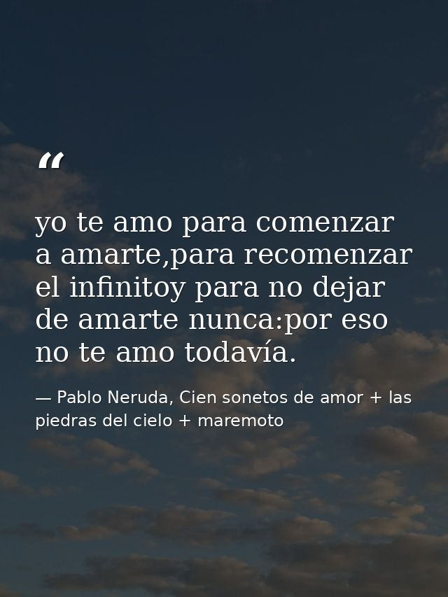 yo te amo para comenzar a amarte,para recomenzar el infinitoy para no dejar de amarte nunca:por eso no te amo todavía. — Pablo Neruda, Cien sonetos de amor + las piedras del cielo + maremoto