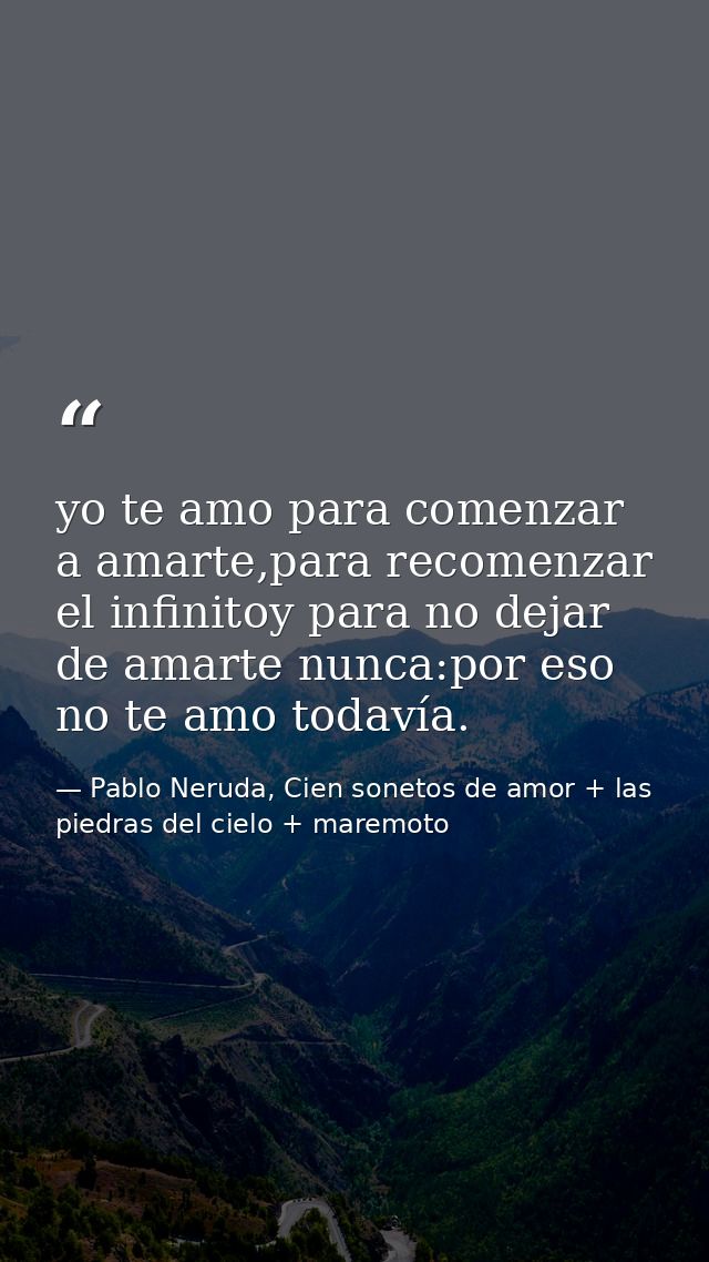 yo te amo para comenzar a amarte,para recomenzar el infinitoy para no dejar de amarte nunca:por eso no te amo todavía. — Pablo Neruda, Cien sonetos de amor + las piedras del cielo + maremoto