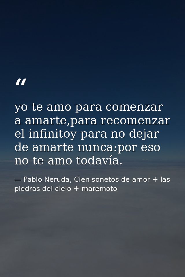 yo te amo para comenzar a amarte,para recomenzar el infinitoy para no dejar de amarte nunca:por eso no te amo todavía. — Pablo Neruda, Cien sonetos de amor + las piedras del cielo + maremoto