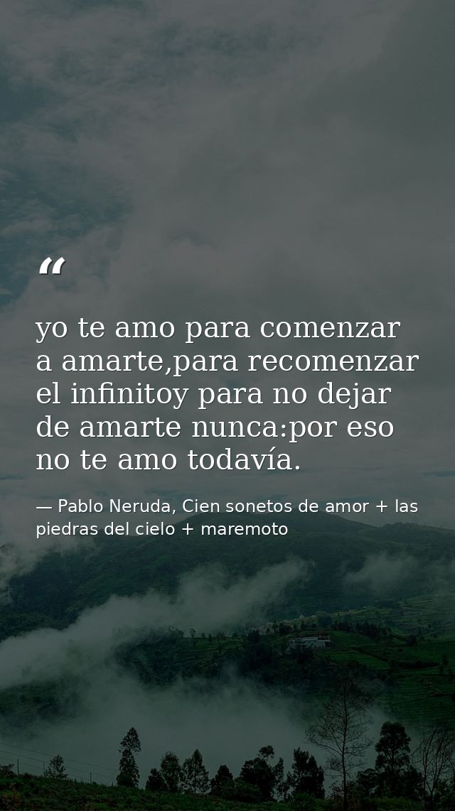 yo te amo para comenzar a amarte,para recomenzar el infinitoy para no dejar de amarte nunca:por eso no te amo todavía. — Pablo Neruda, Cien sonetos de amor + las piedras del cielo + maremoto