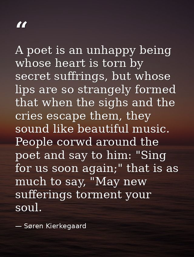 A poet is an unhappy being whose heart is torn by secret suffrings, but whose lips are so strangely formed that when the — Søren Kierkegaard