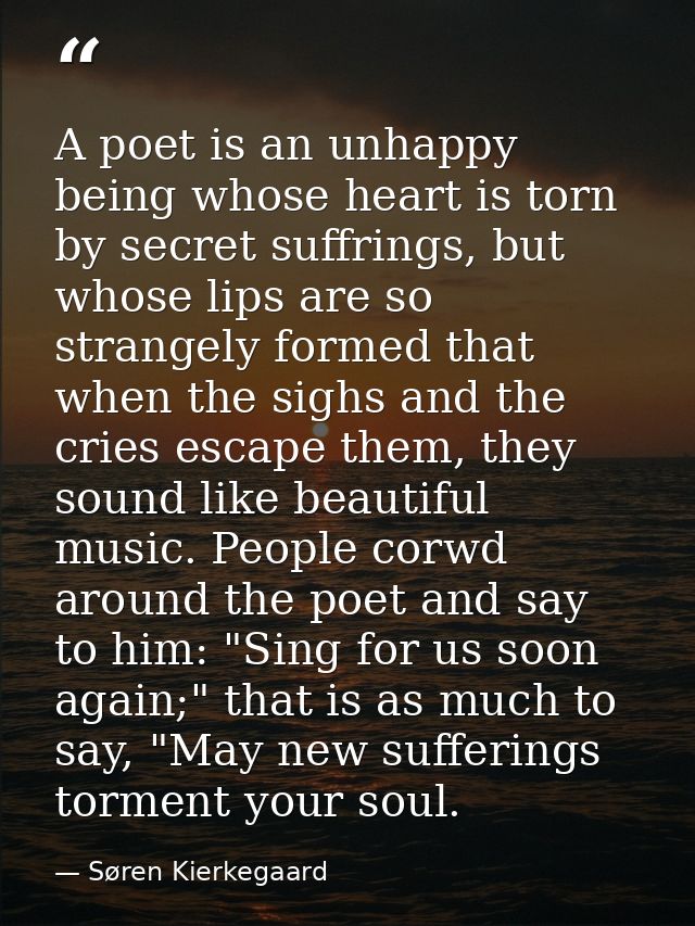A poet is an unhappy being whose heart is torn by secret suffrings, but whose lips are so strangely formed that when the — Søren Kierkegaard