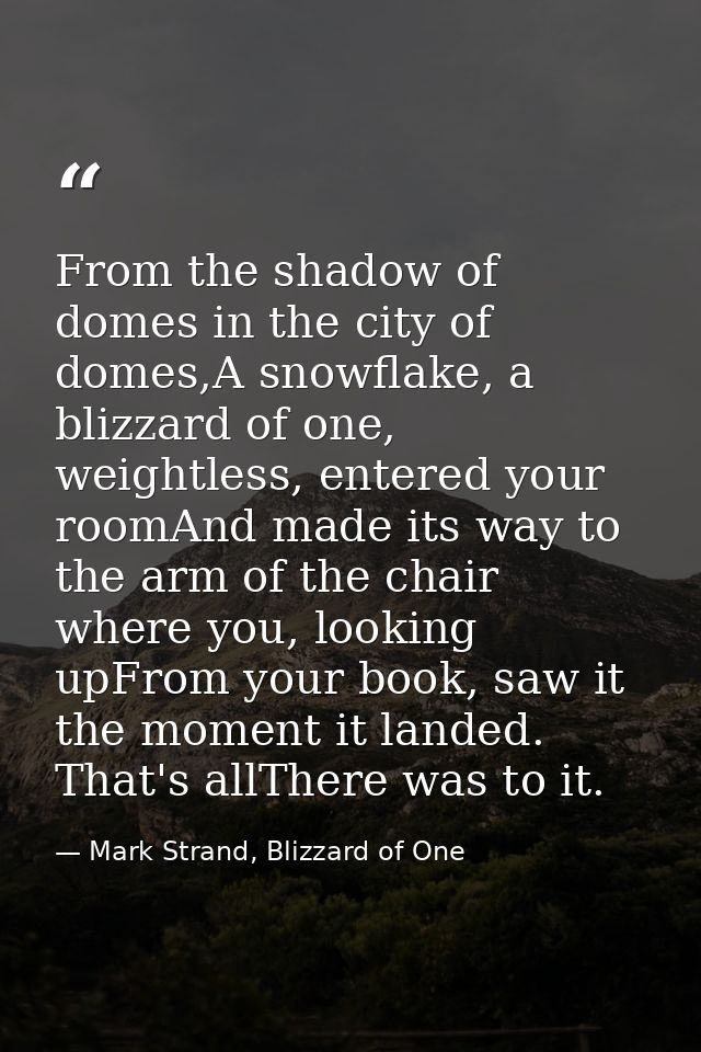From the shadow of domes in the city of domes,A snowflake, a blizzard of one, weightless, entered your roomAnd made its  — Mark Strand, Blizzard of One