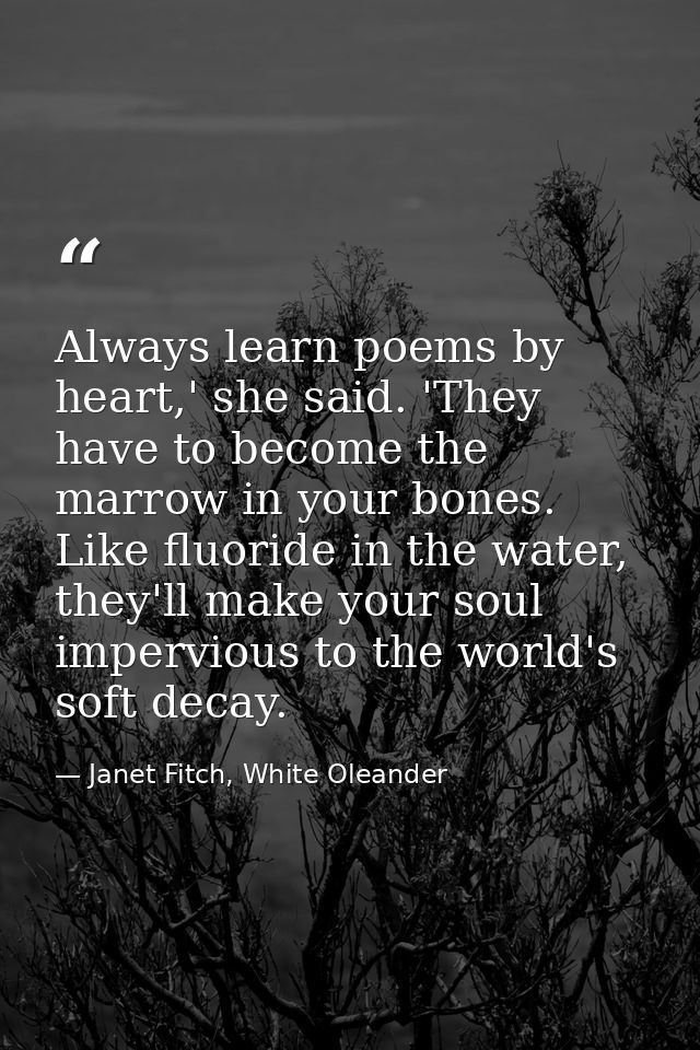 Always learn poems by heart,' she said. 'They have to become the marrow in your bones. Like fluoride in the water, they' — Janet Fitch, White Oleander