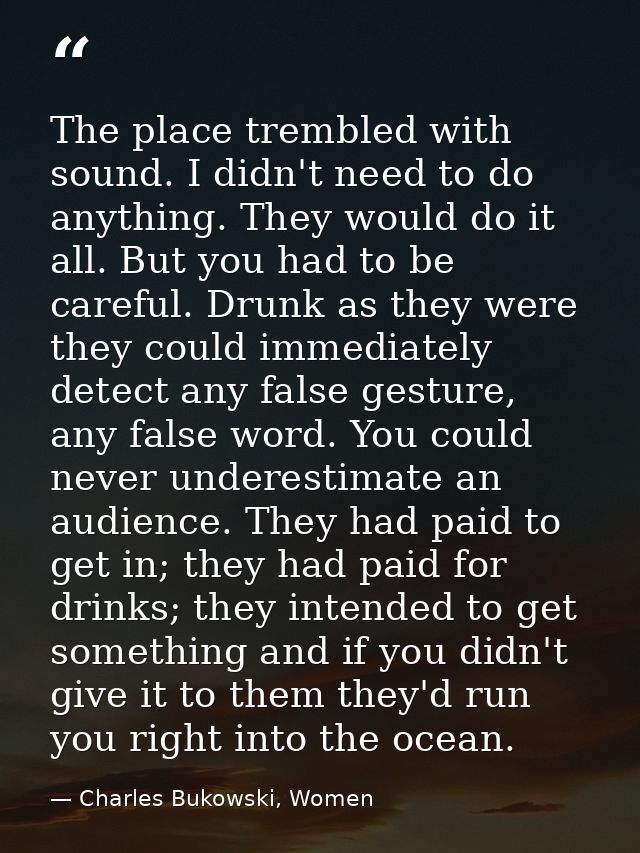 The place trembled with sound. I didn't need to do anything. They would do it all. But you had to be careful. Drunk as t — Charles Bukowski, Women