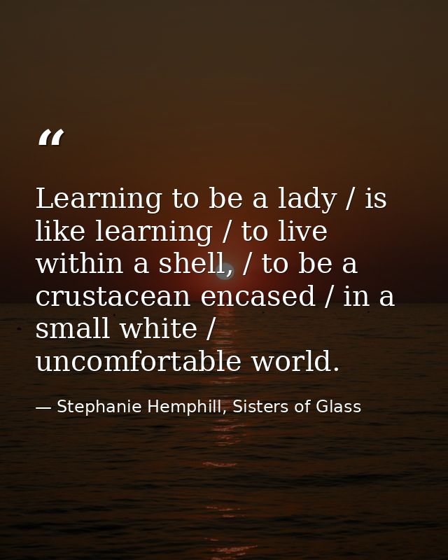 Learning to be a lady / is like learning / to live within a shell, / to be a crustacean encased / in a small white / unc — Stephanie Hemphill, Sisters of Glass