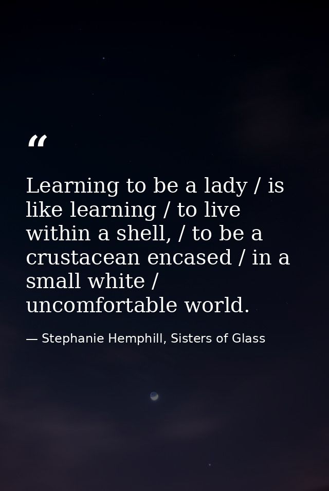 Learning to be a lady / is like learning / to live within a shell, / to be a crustacean encased / in a small white / unc — Stephanie Hemphill, Sisters of Glass
