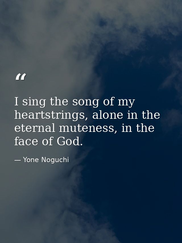 I sing the song of my heartstrings, alone in the eternal muteness, in the face of God. — Yone Noguchi