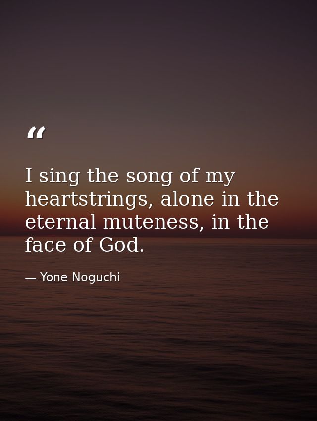 I sing the song of my heartstrings, alone in the eternal muteness, in the face of God. — Yone Noguchi