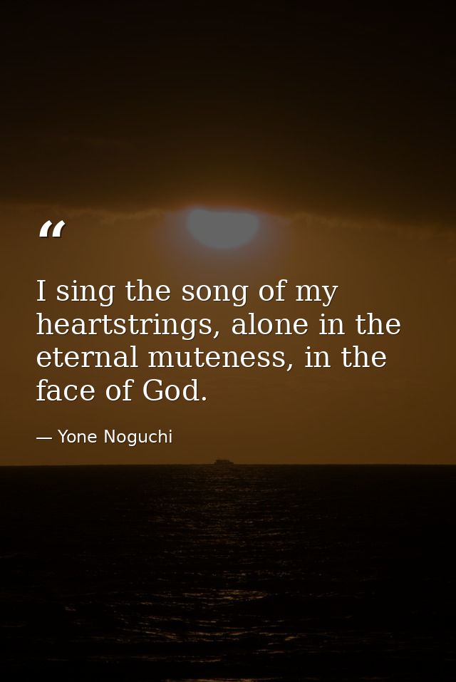 I sing the song of my heartstrings, alone in the eternal muteness, in the face of God. — Yone Noguchi