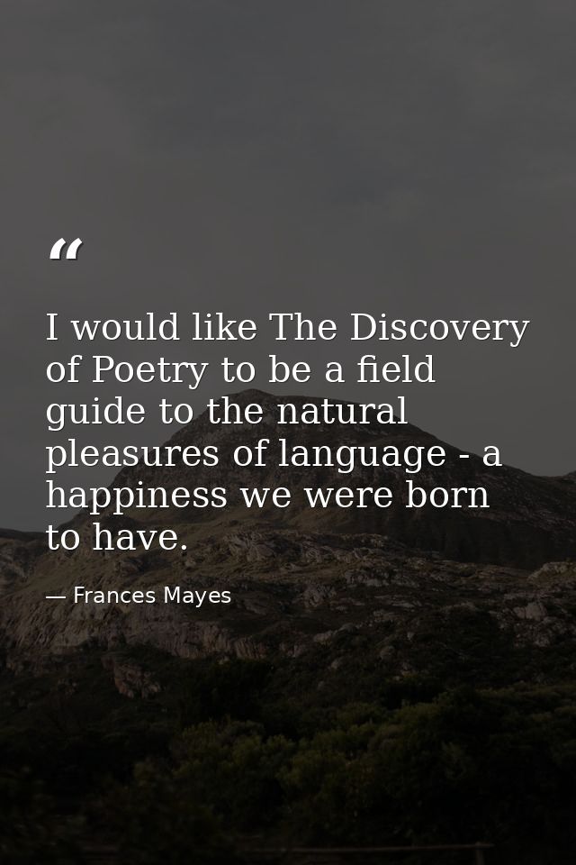 I would like The Discovery of Poetry to be a field guide to the natural pleasures of language - a happiness we were born — Frances Mayes