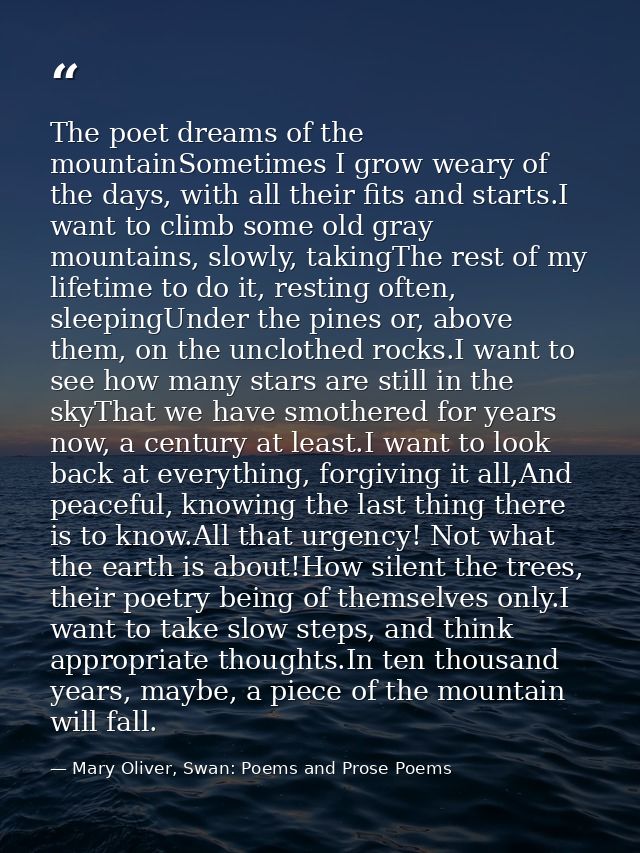 The poet dreams of the mountainSometimes I grow weary of the days, with all their fits and starts.I want to climb some o — Mary Oliver, Swan: Poems and Prose Poems