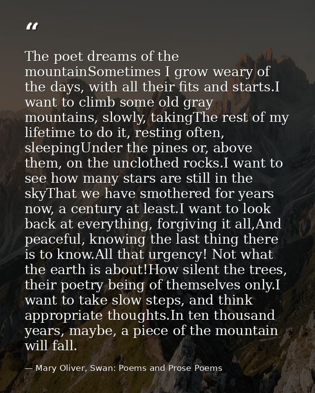 The poet dreams of the mountainSometimes I grow weary of the days, with all their fits and starts.I want to climb some o — Mary Oliver, Swan: Poems and Prose Poems