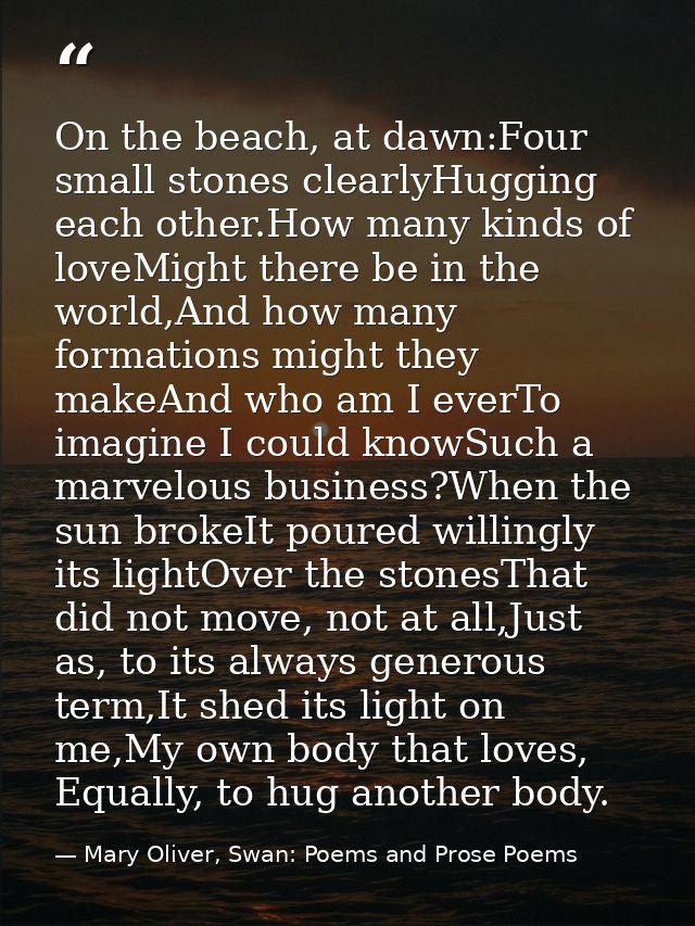 On the beach, at dawn:Four small stones clearlyHugging each other.How many kinds of loveMight there be in the world,And  — Mary Oliver, Swan: Poems and Prose Poems