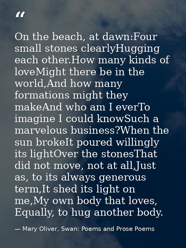 On the beach, at dawn:Four small stones clearlyHugging each other.How many kinds of loveMight there be in the world,And  — Mary Oliver, Swan: Poems and Prose Poems