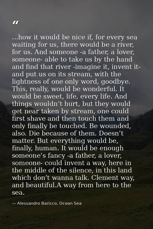 …how it would be nice if, for every sea waiting for us, there would be a river, for us. And someone -a father, a lover,  — Alessandro Baricco, Ocean Sea