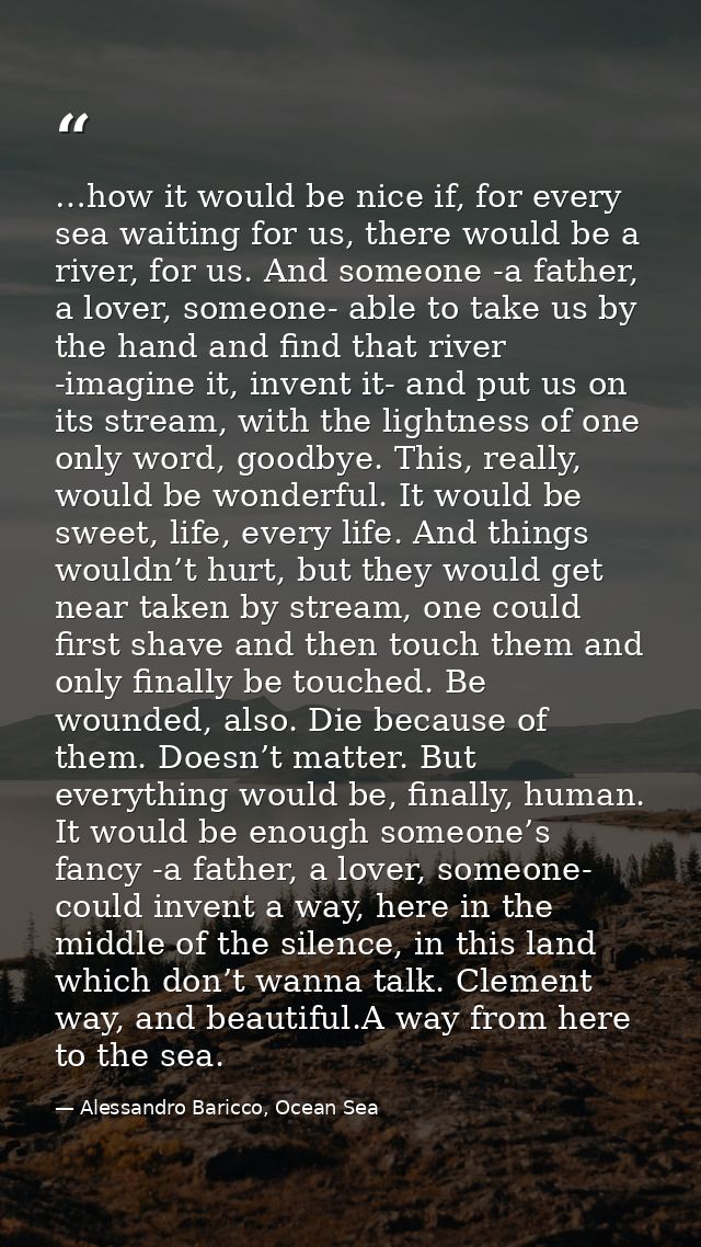 …how it would be nice if, for every sea waiting for us, there would be a river, for us. And someone -a father, a lover,  — Alessandro Baricco, Ocean Sea