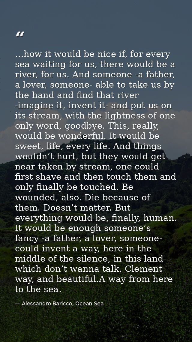 …how it would be nice if, for every sea waiting for us, there would be a river, for us. And someone -a father, a lover,  — Alessandro Baricco, Ocean Sea