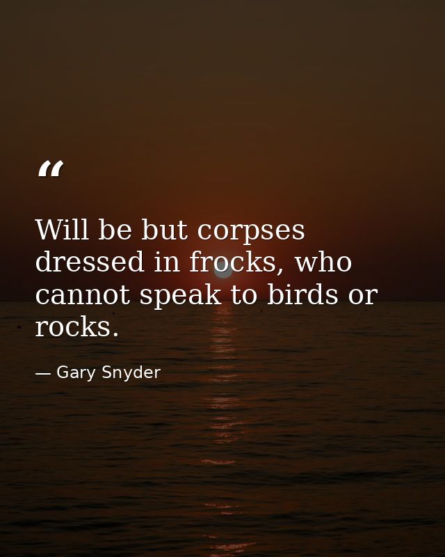 Will be but corpses dressed in frocks, who cannot speak to birds or rocks. — Gary Snyder