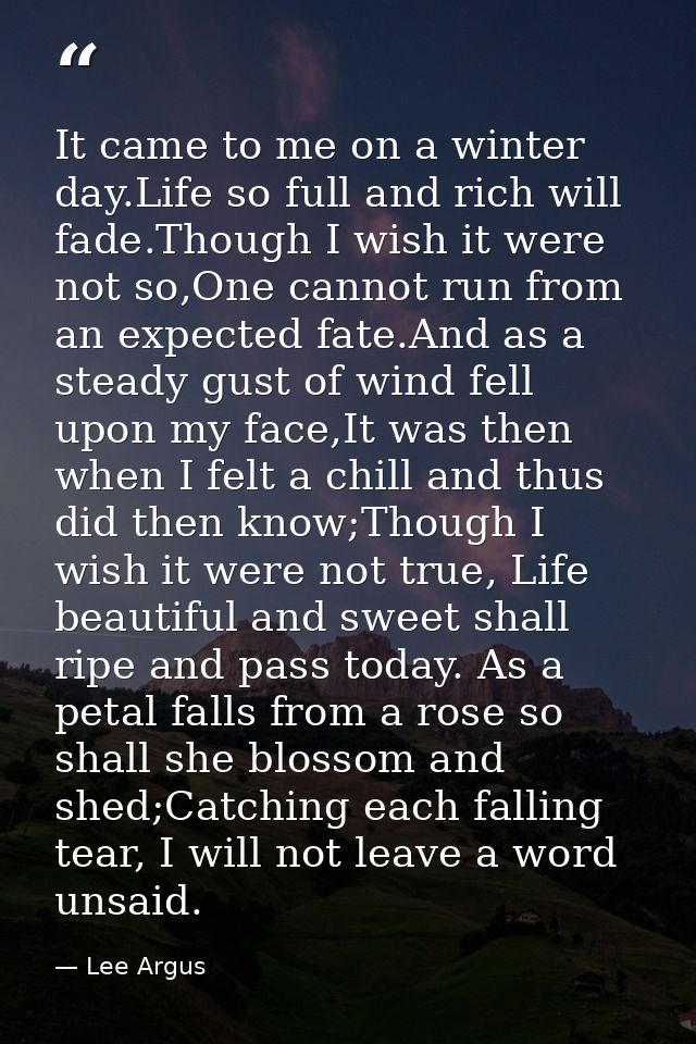 It came to me on a winter day.Life so full and rich will fade.Though I wish it were not so,One cannot run from an expect — Lee Argus