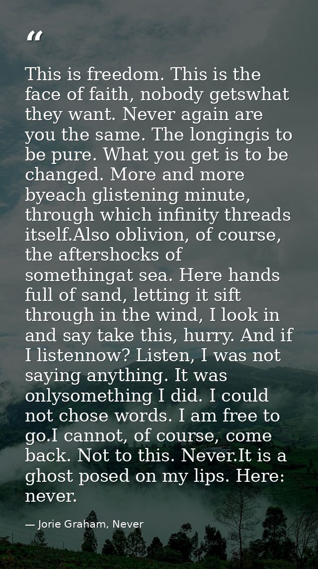 This is freedom. This is the face of faith, nobody getswhat they want. Never again are you the same. The longingis to be — Jorie Graham, Never