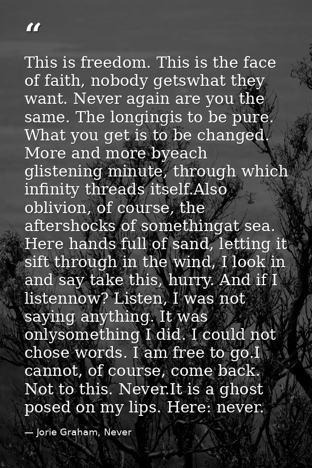 This is freedom. This is the face of faith, nobody getswhat they want. Never again are you the same. The longingis to be — Jorie Graham, Never