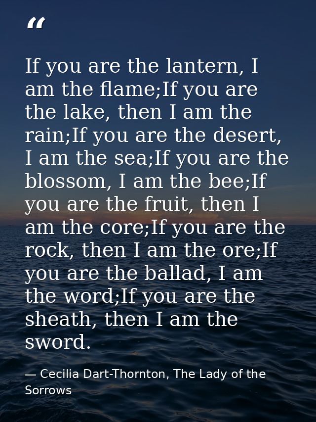 If you are the lantern, I am the flame;If you are the lake, then I am the rain;If you are the desert, I am the sea;If yo — Cecilia Dart-Thornton, The Lady of the Sorrows