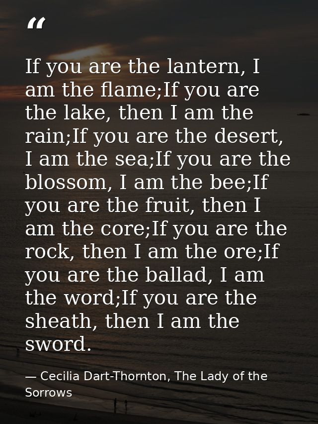 If you are the lantern, I am the flame;If you are the lake, then I am the rain;If you are the desert, I am the sea;If yo — Cecilia Dart-Thornton, The Lady of the Sorrows