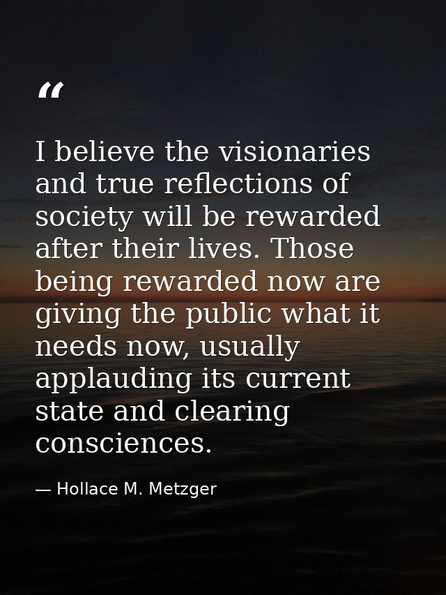 I believe the visionaries and true reflections of society will be rewarded after their lives. Those being rewarded now a — Hollace M. Metzger