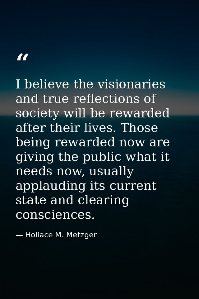 I believe the visionaries and true reflections of society will be rewarded after their lives. Those being rewarded now a — Hollace M. Metzger