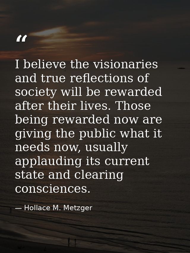 I believe the visionaries and true reflections of society will be rewarded after their lives. Those being rewarded now a — Hollace M. Metzger