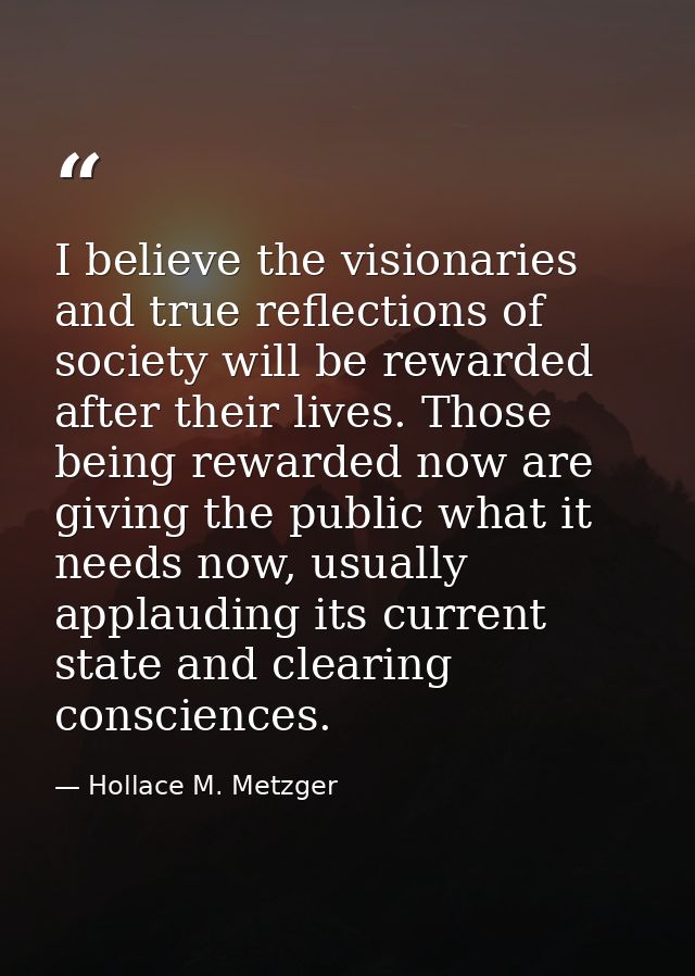 I believe the visionaries and true reflections of society will be rewarded after their lives. Those being rewarded now a — Hollace M. Metzger