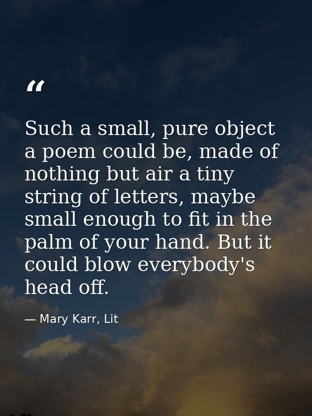 Such a small, pure object a poem could be, made of nothing but air a tiny string of letters, maybe small enough to fit i — Mary Karr, Lit