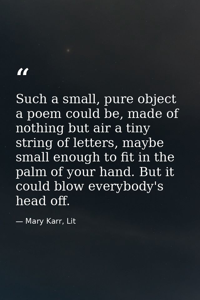 Such a small, pure object a poem could be, made of nothing but air a tiny string of letters, maybe small enough to fit i — Mary Karr, Lit
