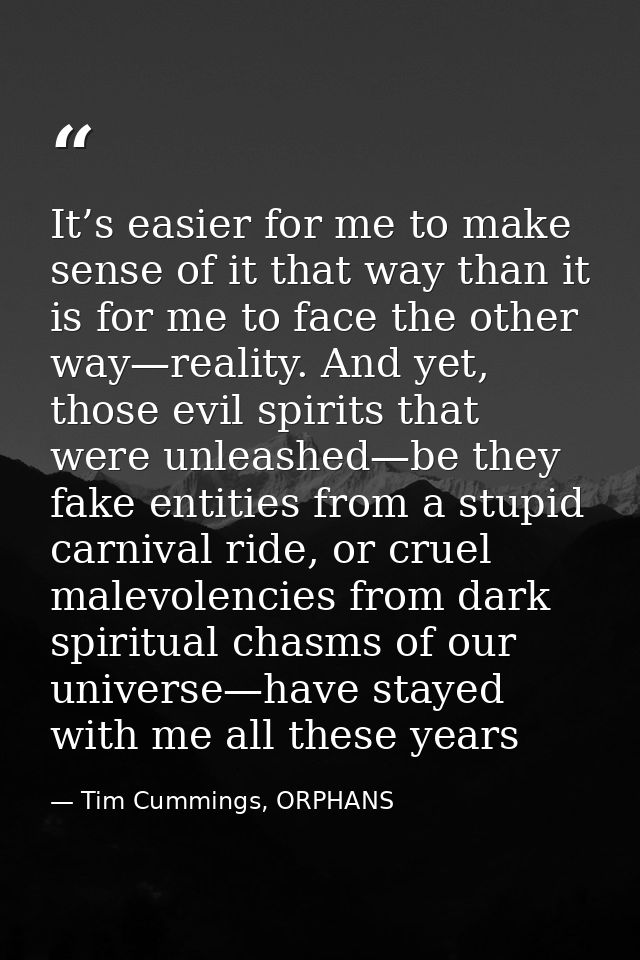 It’s easier for me to make sense of it that way than it is for me to face the other way—reality. And yet, those evil spi — Tim Cummings, ORPHANS