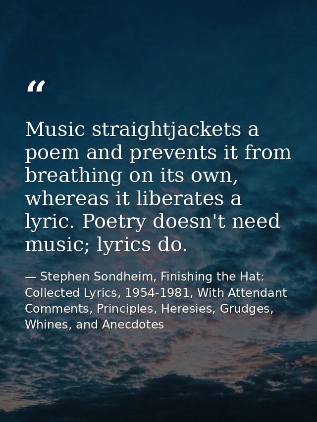 Music straightjackets a poem and prevents it from breathing on its own, whereas it liberates a lyric. Poetry doesn't nee — Stephen Sondheim, Finishing the Hat: Collected Lyrics, 1954-1981, With Attendant Comments, Principles, Heresies, Grudges, Whines, and Anecdotes