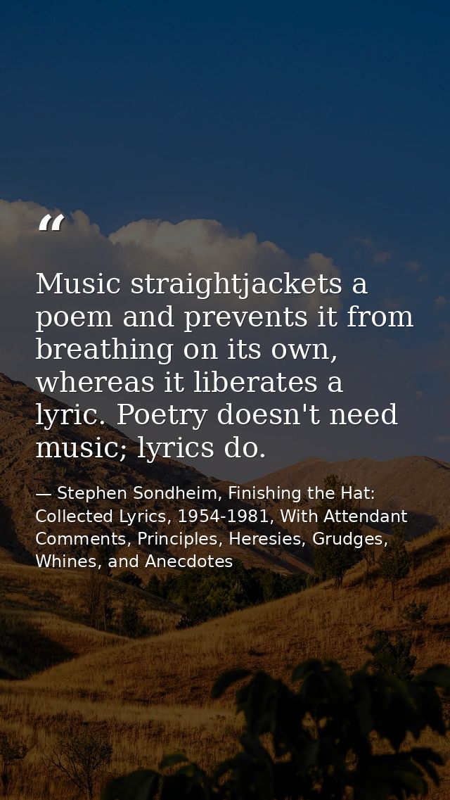 Music straightjackets a poem and prevents it from breathing on its own, whereas it liberates a lyric. Poetry doesn't nee — Stephen Sondheim, Finishing the Hat: Collected Lyrics, 1954-1981, With Attendant Comments, Principles, Heresies, Grudges, Whines, and Anecdotes
