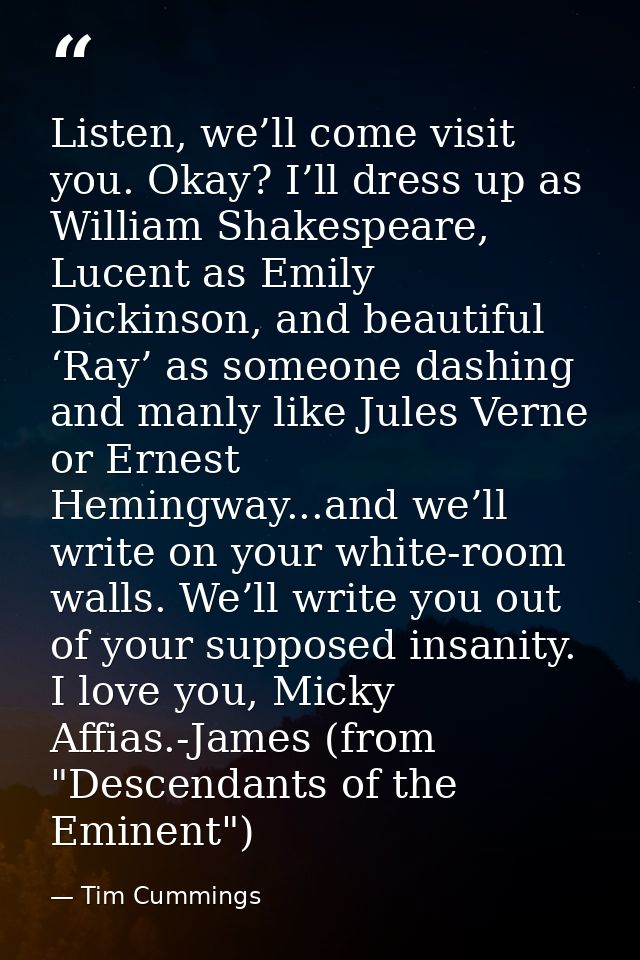 Listen, we’ll come visit you. Okay? I’ll dress up as William Shakespeare, Lucent as Emily Dickinson, and beautiful ‘Ray’ — Tim Cummings