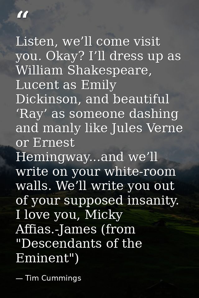 Listen, we’ll come visit you. Okay? I’ll dress up as William Shakespeare, Lucent as Emily Dickinson, and beautiful ‘Ray’ — Tim Cummings