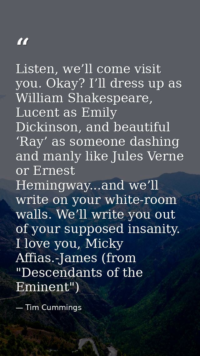 Listen, we’ll come visit you. Okay? I’ll dress up as William Shakespeare, Lucent as Emily Dickinson, and beautiful ‘Ray’ — Tim Cummings
