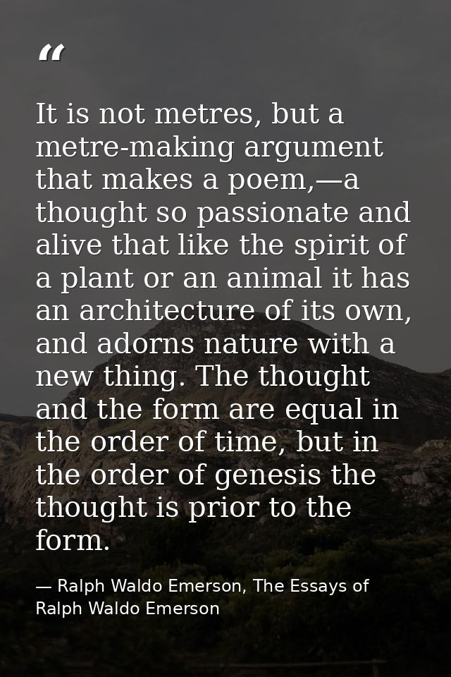 It is not metres, but a metre-making argument that makes a poem,—a thought so passionate and alive that like the spirit  — Ralph Waldo Emerson, The Essays of Ralph Waldo Emerson