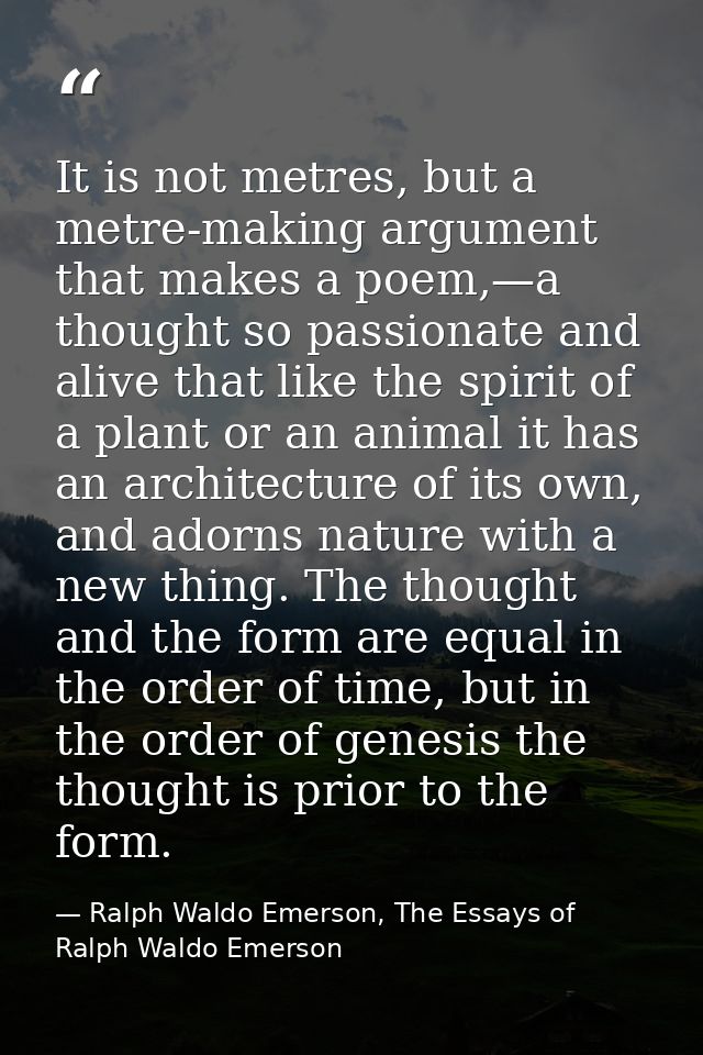 It is not metres, but a metre-making argument that makes a poem,—a thought so passionate and alive that like the spirit  — Ralph Waldo Emerson, The Essays of Ralph Waldo Emerson