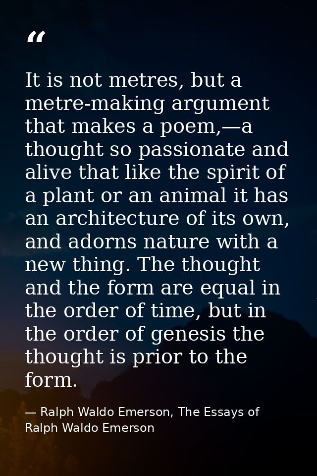 It is not metres, but a metre-making argument that makes a poem,—a thought so passionate and alive that like the spirit  — Ralph Waldo Emerson, The Essays of Ralph Waldo Emerson