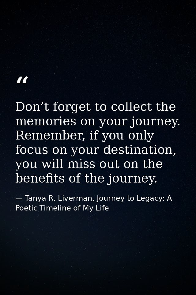 Don’t forget to collect the memories on your journey. Remember, if you only focus on your destination, you will miss out — Tanya R. Liverman, Journey to Legacy: A Poetic Timeline of My Life
