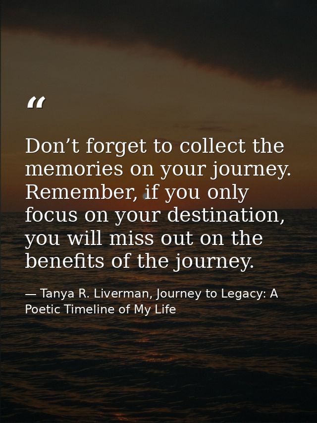 Don’t forget to collect the memories on your journey. Remember, if you only focus on your destination, you will miss out — Tanya R. Liverman, Journey to Legacy: A Poetic Timeline of My Life